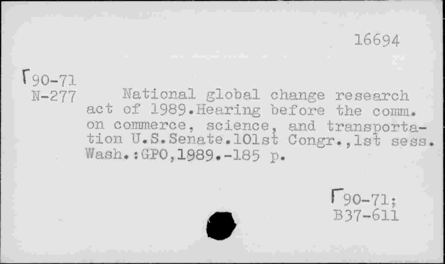 ﻿16694
V9O-71
N-277 National global change research act of 1989.Hearing before the comm, on commerce, science, and transportation U.S.Senate.101st Congr.,lst sess. Wash.:GPO,1089.-185 p.
1*90-71; B37-611